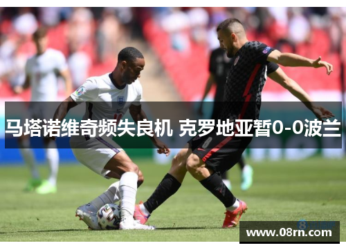 马塔诺维奇频失良机 克罗地亚暂0-0波兰